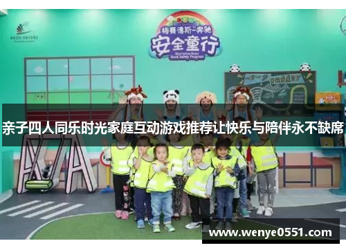 亲子四人同乐时光家庭互动游戏推荐让快乐与陪伴永不缺席